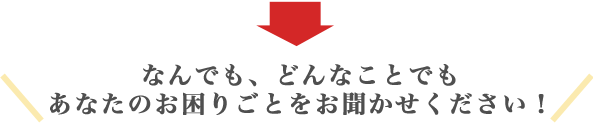 なんでも、どんなことでもあなたのお困りごとをお聞かせください!