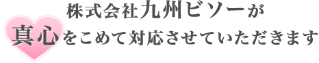 株式会社九州ビソーが 真心をこめて対応させていただきます